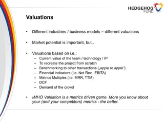 Valuations
• Different industries / business models = different valuations
• Market potential is important, but…
• Valuations based on i.e.:
– Current value of the team / technology / IP
– To recreate the project from scratch
– Benchmarking to other transactions („apple to apple”)
– Financial indicators (i.e. Net Rev., EBITA)
– Metrics Multiples (i.e. MRR, TTM)
– DCF
– Demand of the crowd
• IMHO Valuation is a metrics driven game. More you know about
your (and your competitors) metrics - the better.
 
