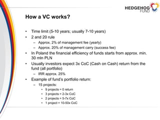 How a VC works?
• Time limit (5-10 years; usually 7-10 years)
• 2 and 20 rule
– Approx. 2% of management fee (yearly)
– Approx. 20% of management carry (success fee)
• In Poland the financial efficiency of funds starts from approx. min.
30 mln PLN
• Usually investors expect 3x CoC (Cash on Cash) return from the
fund (all portfolio)
– IRR approx. 25%
• Example of fund’s portfolio return:
– 15 projects:
• 9 projects = 0 return
• 3 projects = 2-3x CoC
• 2 projects = 5-7x CoC
• 1 project = 10-50x CoC
 