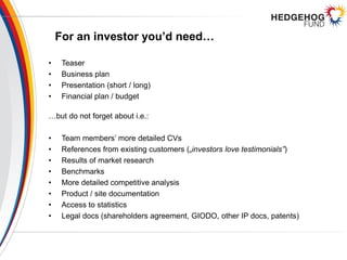 For an investor you’d need…
• Teaser
• Business plan
• Presentation (short / long)
• Financial plan / budget
…but do not forget about i.e.:
• Team members’ more detailed CVs
• References from existing customers („investors love testimonials”)
• Results of market research
• Benchmarks
• More detailed competitive analysis
• Product / site documentation
• Access to statistics
• Legal docs (shareholders agreement, GIODO, other IP docs, patents)
 