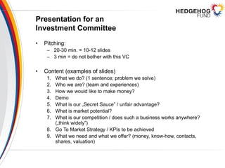 Presentation for an
Investment Committee
• Pitching:
– 20-30 min. = 10-12 slides
– 3 min = do not bother with this VC
• Content (examples of slides)
1. What we do? (1 sentence; problem we solve)
2. Who we are? (team and experiences)
3. How we would like to make money?
4. Demo
5. What is our „Secret Sauce” / unfair advantage?
6. What is market potential?
7. What is our competition / does such a business works anywhere?
(„think widely”)
8. Go To Market Strategy / KPIs to be achieved
9. What we need and what we offer? (money, know-how, contacts,
shares, valuation)
 