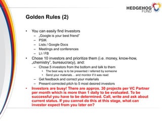 Golden Rules (2)
• You can easily find Investors
– „Google is your best friend”
– PSIK
– Lists / Google Docs
– Meetings and conferences
– LI / FB
• Chose 10 investors and prioritize them (i.e. money, know-how,
„chemistry”, bureaucracy), and:
– Chose 5 investors from the bottom and talk to them
• The best way is to be presented / referred by someone
• Send your materials… and monitor if it was read
– Get feedback and correct your materials
– Present corrected pitch to 5 most desired investors
• Investors are busy! There are approx. 30 projects per VC Partner
per month which is more than 1 daily to be evaluated. To be
successful you have to be determined. Call, write and ask about
current status. If you cannot do this at this stage, what can
investor expect from you later on?
 