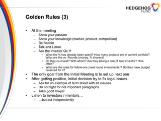 Golden Rules (3)
• At the meeting
– Show your passion
– Show your knowledge (market, product, competition)
– Be flexible
– Talk and Listen
– Ask the investor Qs !!!
• What the % has already been spent? How many projects are in current portfolio?
What are the av. Rounds (money, % shares)?
• Do they co-invest? With whom? Are they taking a role of lead investor? How
often?
• What are the rules for follow-ons (next round investments)? Do they have budget
reserved for it?
• The only goal from the Initial Meeting is to set up next one
• After getting positive, initial decision try to fix legal issues
– Ask for an example of term sheet with all clauses
– Do not fight for not important paragraphs
– Take good lawyer
• Listen to investors / mentors…
– …but act independently
 