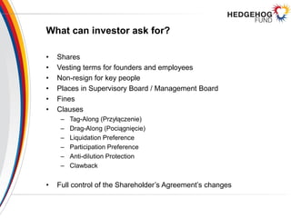 What can investor ask for?
• Shares
• Vesting terms for founders and employees
• Non-resign for key people
• Places in Supervisory Board / Management Board
• Fines
• Clauses
– Tag-Along (Przyłączenie)
– Drag-Along (Pociągnięcie)
– Liquidation Preference
– Participation Preference
– Anti-dilution Protection
– Clawback
• Full control of the Shareholder’s Agreement’s changes
 