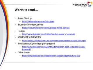 Worth to read…
• Lean Startup
– http://theleanstartup.com/principles
• Business Model Canvas
– https://canvanizer.com/new/business-model-canvas
• Teaser
– http://www.slideshare.net/zabiel/startup-teaser-v1example
• OUTSIDE / IMPACTS
– http://faculty.chicagobooth.edu/steven.kaplan/research/kss%20ppt.pdf
• Investment Committee presentation
– http://www.slideshare.net/QuintinAdamis/pitch-deck-template-by-guy-
kawasaki
• Term Sheet
– http://www.slideshare.net/zabiel/term-sheet-hedgehog-fund-wzr
 