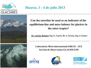 Can the snowline be used as an indicator of the
equilibrium-line and mass balance for glaciers in
the outer tropics?
Dr. Antoine Rabatel, Ing. E. Loarte, Dr. A. Soruco, Ing. J. Gomez
August 28, 2009
Ph : B. Pouyaud
Huaraz, 1 - 4 de julio 2013
Laboratorio Mixto Internacional GREAT – ICE
Servicio de Observacion GLACIOCLIM
 