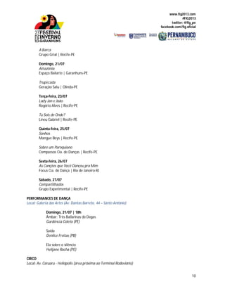 www.fig2013.com
#FIG2013
twitter: @fig_pe
facebook.com/fig.oficial
10
A Barca
Grupo Grial | Recife-PE
Domingo, 21/07
Amazônia
Espaço Bailarte | Garanhuns-PE
Trupecada
Geração Salu | Olinda-PE
Terça-feira, 23/07
Lady Jan e João
Rogério Alves | Recife-PE
Tu Sois de Onde?
Lineu Gabriel | Recife-PE
Quinta-feira, 25/07
Sonhos
Mangue Boys | Recife-PE
Sobre um Paroquiano
Compassos Cia. de Danças | Recife-PE
Sexta-feira, 26/07
As Canções que Você Dançou pra Mim
Focus Cia. de Dança | Rio de Janeiro-RJ
Sábado, 27/07
Compartilhados
Grupo Experimental | Recife-PE
PERFORMANCES DE DANÇA
Local: Galeria das Artes (Av. Dantas Barreto, 44 – Santo Antônio)
Domingo, 21/07 | 18h
Âmbar: Três Bailarinas de Degas
Gardência Coleto (PE)
Saída
Denilce Freitas (PB)
Ela sobre o silêncio
Helijane Rocha (PE)
CIRCO
Local: Av. Caruaru - Heliópolis (área próxima ao Terminal Rodoviário)
 