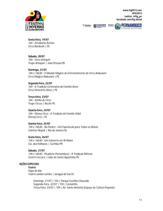 www.fig2013.com
#FIG2013
twitter: @fig_pe
facebook.com/fig.oficial
11
Sexta-feira, 19/07
16h - Acrobatas Aéreos
Circo Bambolê | PE
Sábado, 20/07
16h - Circo Arlequin
Trupe Arlequin | João Pessoa-PB
Domingo, 21/07
14h e 16h30 - O Mundo Mágico de Entretenimento do Circo Alakazam
Circo Mágico Alakazam | PE
Segunda-feira, 22/07
16h - A Tradição Centenária da Família Alves
Circo Itinerante Alves | PE
Terça-feira, 23/07
16h - Sonho de Circo
Trupe Circus | Recife-PE
Quarta-feira, 24/07
16h - Disney Circo - A Tradição da Família Vidal
Disney Circo | PE
Quinta-feira, 25/07
14h e 16h30 - No Pocket - Um Espetáculo para Todos os Bolsos
Coletivo Nopok | Rio de Janeiro-RJ
Sexta-feira, 26/07
14h e 16h30 - Um Concerto em Ri Maior
Cia. dos Palhaços | Curitiba-PR
Sábado, 27/07
14h e 16h30 - Picadeiro Pernambuco - A Tradição Milenar
Centro Carcará | Cabo de Santo Agostinho-PE
AÇÕES ESPECIAIS
Teatro
Papo de Bar
Teatro Lambe Lambe | Jaraguá do Sul-SC
Domingo, 21/07 | 15h | Parque Euclides Dourado
Segunda-feira, 22/07 | 15h | Castainho
Terça-feira, 23/07 | 10h | Av. Santo Antônio (Espaço de Cultura Popular)
 