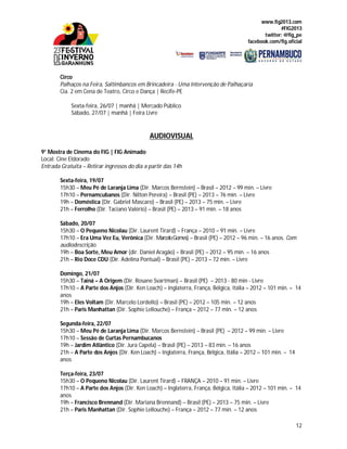 www.fig2013.com
#FIG2013
twitter: @fig_pe
facebook.com/fig.oficial
12
Circo
Palhaços na Feira, Saltimbancos em Brincadeira - Uma Intervenção de Palhaçaria
Cia. 2 em Cena de Teatro, Circo e Dança | Recife-PE
Sexta-feira, 26/07 | manhã | Mercado Público
Sábado, 27/07 | manhã | Feira Livre
AUDIOVISUAL
9° Mostra de Cinema do FIG | FIG Animado
Local: Cine Eldorado
Entrada Gratuita – Retirar ingressos do dia a partir das 14h
Sexta-feira, 19/07
15h30 – Meu Pé de Laranja Lima (Dir. Marcos Bernstein) – Brasil – 2012 – 99 min. – Livre
17h10 – Pernamcubanos (Dir. Nilton Pereira) – Brasil (PE) – 2013 – 76 min. – Livre
19h – Doméstica (Dir. Gabriel Mascaro) – Brasil (PE) – 2013 – 75 min. – Livre
21h – Ferrolho (Dir. Taciano Valério) – Brasil (PE) – 2013 – 91 min. – 18 anos
Sábado, 20/07
15h30 – O Pequeno Nicolau (Dir. Laurent Tirard) – França – 2010 – 91 min. – Livre
17h10 – Era Uma Vez Eu, Verônica (Dir. MarceloGomes) – Brasil (PE) – 2012 – 96 min. – 16 anos. Com
audiodescrição.
19h – Boa Sorte, Meu Amor (dir. Daniel Aragão) – Brasil (PE) – 2012 – 95 min. – 16 anos
21h – Rio Doce CDU (Dir. Adelina Pontual) – Brasil (PE) – 2013 – 72 min. – Livre
Domingo, 21/07
15h30 – Tainá – A Origem (Dir. Rosane Svartman) – Brasil (PE) – 2013 - 80 min - Livre
17h10 – A Parte dos Anjos (Dir. Ken Loach) – Inglaterra, França, Bélgica, Itália – 2012 – 101 min. – 14
anos
19h – Eles Voltam (Dir. Marcelo Lordello) – Brasil (PE) – 2012 – 105 min. – 12 anos
21h – Paris Manhattan (Dir. Sophie Lellouche) – França – 2012 – 77 min. – 12 anos
Segunda-feira, 22/07
15h30 – Meu Pé de Laranja Lima (Dir. Marcos Bernstein) – Brasil (PE) – 2012 – 99 min. – Livre
17h10 – Sessão de Curtas Pernambucanos
19h – Jardim Atlântico (Dir. Jura Capela) – Brasil (PE) – 2013 – 83 min. – 16 anos
21h – A Parte dos Anjos (Dir. Ken Loach) – Inglaterra, França, Bélgica, Itália – 2012 – 101 min. – 14
anos
Terça-feira, 23/07
15h30 – O Pequeno Nicolau (Dir. Laurent Tirard) – FRANÇA – 2010 – 91 min. – Livre
17h10 – A Parte dos Anjos (Dir. Ken Loach) – Inglaterra, França, Bélgica, Itália – 2012 – 101 min. – 14
anos
19h – Francisco Brennand (Dir. Mariana Brennand) – Brasil (PE) – 2013 – 75 min. – Livre
21h – Paris Manhattan (Dir. Sophie Lellouche) – França – 2012 – 77 min. – 12 anos
 