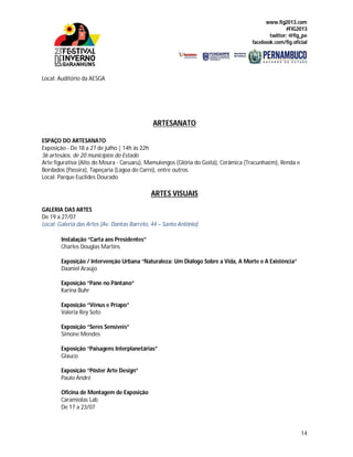 www.fig2013.com
#FIG2013
twitter: @fig_pe
facebook.com/fig.oficial
14
Local: Auditório da AESGA
ARTESANATO
ESPAÇO DO ARTESANATO
Exposição - De 18 a 27 de julho | 14h às 22h
36 artesãos, de 20 municípios do Estado
Arte figurativa (Alto do Moura - Caruaru), Mamulengos (Glória do Goitá), Cerâmica (Tracunhaém), Renda e
Bordados (Passira), Tapeçaria (Lagoa do Carro), entre outros.
Local: Parque Euclides Dourado
ARTES VISUAIS
GALERIA DAS ARTES
De 19 a 27/07
Local: Galeria das Artes (Av. Dantas Barreto, 44 – Santo Antônio)
Instalação “Carta aos Presidentes”
Charles Douglas Martins
Exposição / Intervenção Urbana “Naturaleza: Um Diálogo Sobre a Vida, A Morte e A Existência”
Daaniel Araújo
Exposição “Pane no Pântano”
Karina Buhr
Exposição “Vênus e Príapo”
Valeria Rey Soto
Exposição “Seres Sensíveis”
Simone Mendes
Exposição “Paisagens Interplanetárias”
Glauco
Exposição “Pôster Arte Design”
Paulo André
Oficina de Montagem de Exposição
Caramiolas Lab
De 17 a 23/07
 