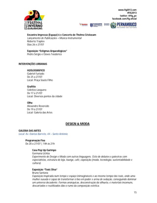 www.fig2013.com
#FIG2013
twitter: @fig_pe
facebook.com/fig.oficial
15
Encontro Impresso (Espaço) 6 e Concerto de Thelmo Cristovam
Lançamento de Publicações + Música Instrumental
Roberto Traplev
Dias 26 e 27/07
Exposição “Estigmas Arqueológicos”
Pedro Sérgio e Cloves Teodorico
INTERVENÇÕES URBANAS
H2OLOGRÁFICO
Gabriel Furtado
De 25 a 27/07
Local: Praça Souto Filho
Grafitte
Coletivo Lasquera
De 17 a 21/07
Local: Diversos pontos da cidade
Olha
Alexandre Revoredo
De 19 a 27/07
Local: Galeria das Artes
DESIGN & MODA
GALERIA DAS ARTES
Local: Av. Dantas Barreto, 44 – Santo Antônio
Programação Fixa
De 20 a 27/07 | 14h às 21h
Casa Pop Up Garimpo
Germana Uchôa
Experimento de Design e Moda com outras linguagens. Ciclo de debates e palestras com
especialistas, estrutura de loja, lounge, café, exposição (moda, tecnologia, sustentabilidade e
cultura).
Exposição “Toxic Diva”
Bruno Santana
Exposição inspirada num tempo e espaço inimagináveis e ao mesmo tempo tão reais, onde uma
mulher ousada é capaz de transformar o lixo em poder e arma de sedução, conseguindo dominar
um universo decadente. Formas anárquicas, desconstrução da silhueta, e materiais incomuns,
descartados e reutilizados dão o rumo da composição estética.
 