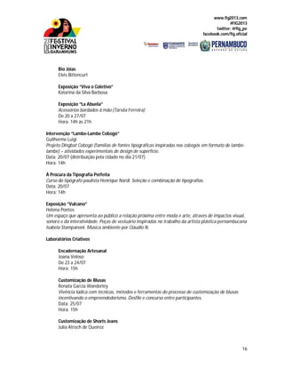 www.fig2013.com
#FIG2013
twitter: @fig_pe
facebook.com/fig.oficial
16
Bio Jóias
Elvis Bittencurt
Exposição “Viva o Coletivo”
Katarina da Silva Barbosa
Exposição “La Abuela”
Acessórios bordados à mão (Tarsila Ferreira)
De 20 a 27/07
Hora: 14h às 21h
Intervenção “Lambe-Lambe Cobogó”
Guilherme Luigi
Projeto Dingbat Cobogó (famílias de fontes tipográficas inspiradas nos cobogós em formato de lambe-
lambe) – atividades experimentais de design de superfície.
Data: 20/07 (distribuição pela cidade no dia 21/07)
Hora: 14h
À Procura da Tipografia Perfeita
Curso do tipógrafo paulista Henrique Nardi. Seleção e combinação de tipografias.
Data: 20/07
Hora: 14h
Exposição “Vulcano”
Helena Pontes
Um espaço que apresenta ao público a relação próxima entre moda e arte, através de impactos visual,
sonoro e da interatividade. Peças de vestuário inspiradas no trabalho da artista plástica pernambucana
Isabela Stampanoni. Música ambiente por Cláudio N.
Laboratórios Criativos
Encadernação Artesanal
Joana Veloso
De 23 a 24/07
Hora: 15h
Customização de Blusas
Renata Garcia Wanderley
Vivência lúdica com técnicas, métodos e ferramentas do processo de customização de blusas
incentivando o empreendedorismo. Desfile e concurso entre participantes.
Data: 25/07
Hora: 15h
Customização de Shorts Jeans
Julia Atroch de Queiroz
 