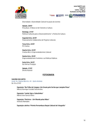 www.fig2013.com
#FIG2013
twitter: @fig_pe
facebook.com/fig.oficial
18
Diversidade e Autoralidade Cultural na pauta do turismo
Sábado, 20/07
Procultura- A Nova Lei de Fomento à Cultura
Domingo, 21/07
Políticas Culturais para o Desenvolvimento" e Pontos De Cultura
Segunda-feira, 22/07
Financiamento Colaborativo de Projetos Culturais
Terça-feira, 23/07
PE Criativo
Quarta-feira, 24/07
Criativa Birô e Empreendedorismo Cultural
Quinta-feira, 25/07
Empreendedorismo Feminino e as Políticas Públicas
Sexta-feira, 26/07
Do Vinil ao Terabyte
Sábado, 27/07
Direito Autoral
FOTOGRAFIA
GALERIA DAS ARTES
Local: Av. Dantas Barreto, 44 – Santo Antônio
De 18 a 27/07
Exposição “Na Trilha do Cangaço: Um Ensaio pelo Sertão que Lampião Pisou”
Márcio Henrique Furtado Vasconcelos
Exposição “Lambe Sujo x Caboclinhos”
Márcio José Garcêz Vieira
Exposição “Parteiras – Um Mundo pelas Mãos”
Instituto Nômades
Exposição coletiva “Prêmio Pernambuco Nação Cultural de Fotografia”
 