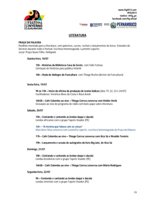 www.fig2013.com
#FIG2013
twitter: @fig_pe
facebook.com/fig.oficial
19
LITERATURA
PRAÇA DA PALAVRA
Pavilhão montado para a literatura, com palestras, cursos, recitais e lançamentos de livros. Estandes de
livreiros durante todo o festival. Escritora homenageada: Luzinette Laporte.
Local: Praça Souto Filho, Heliópolis
Quinta-feira, 18/07
15h - Histórias da Biblioteca Casa da Gente, com Yalle Feitosa
Contação de histórias para público infantil
16h – Roda de diálogos do Funcultura, com Thiago Rocha (diretor do Funcultura)
Sexta-feira, 19/07
9h às 13h – Início da oficina de produção de textos lúdicos (dias 19, 22, 23 e 24/07)
Facilitadoras: Verônica Alves da Costa e Rosa Acioli
16h30 – Café Colombo ao vivo – Thiago Correa conversa com Helder Herik
Gravação ao vivo do programa de rádio com bate-papo sobre literatura
Sábado, 20/07
15h – Contando e cantando as lendas daqui e dacolá
Lendas africanas com o grupo Tapete Voador (PE)
16h – “A menina que falava com as coisas”
Marcilene Silva conversa com Luzinette Laporte, escritora homenageada da Praça da Palavra.
17h – Café Colombo ao vivo – Thiago Correa conversa com Xico Sá e Nivaldo Tenório
19h – Lançamento e sessão de autógrafos do livro Big Jato, de Xico Sá
Domingo, 21/07
10h – Contando e cantando as lendas daqui e dacolá
Lendas brasileiras com o grupo Tapete Voador (PE)
16h30 – Café Colombo ao vivo – Thiago Correa conversa com Mário Rodrigues
Segunda-feira, 22/07
9h – Contando e cantando as lendas daqui e dacolá
Lendas orientais com o grupo Tapete Voador (PE)
 