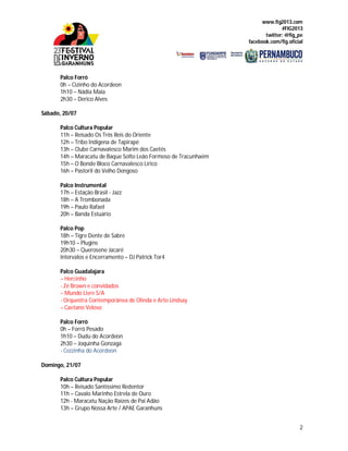 www.fig2013.com
#FIG2013
twitter: @fig_pe
facebook.com/fig.oficial
2
Palco Forró
0h – Cizinho do Acordeon
1h10 – Nádia Maia
2h30 – Derico Alves
Sábado, 20/07
Palco Cultura Popular
11h – Reisado Os Três Reis do Oriente
12h – Tribo Indígena de Tapirapé
13h – Clube Carnavalesco Marim dos Caetés
14h – Maracatu de Baque Solto Leão Formoso de Tracunhaém
15h – O Bonde Bloco Carnavalesco Lírico
16h – Pastoril do Velho Dengoso
Palco Instrumental
17h – Estação Brasil - Jazz
18h – A Trombonada
19h – Paulo Rafael
20h – Banda Estuário
Palco Pop
18h – Tigre Dente de Sabre
19h10 – Plugins
20h30 – Querosene Jacaré
Intervalos e Encerramento – DJ Patrick Tor4
Palco Guadalajara
– Hercinho
- Zé Brown e convidados
– Mundo Livre S/A
- Orquestra Contemporânea de Olinda e Arto Lindsay
– Caetano Veloso
Palco Forró
0h – Forró Pesado
1h10 – Dudu do Acordeon
2h30 – Joquinha Gonzaga
- Cezzinha do Acordeon
Domingo, 21/07
Palco Cultura Popular
10h – Reisado Santíssimo Redentor
11h – Cavalo Marinho Estrela de Ouro
12h - Maracatu Nação Raízes de Pai Adão
13h – Grupo Nossa Arte / APAE Garanhuns
 