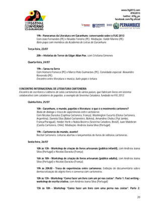 www.fig2013.com
#FIG2013
twitter: @fig_pe
facebook.com/fig.oficial
20
19h - Panoramas da Literatura em Garanhuns: conversando sobre o FLIG 2013
Com João Fernandes (PE) e Nivaldo Tenório (PE). Mediação: Valdir Marino (PE).
Bate-papo com membros da Academia de Letras de Garanhuns
Terça-feira, 23/07
20h – Histórias de Terror de Edgar Allan Poe, com Cristiana Gimenes
Quarta-feira, 24/07
19h – Sarau na Serra
Com Homero Fonseca (PE) e Marco Polo Guimarães (PE), Convidado especial: Alexandre
Revoredo (PE).
Encontro entre literatura e música, bate-papo e leitura.
I ENCONTRO INTERNACIONAL DE LITERATURA CARTONEIRA
Encontro de escritores e editores de selos cartoneiros de vários países, que fabricam livros em sistema
colaborativo com catadores de papelão, a exemplo do Severina Catadora, fundado no FIG 2012.
Quinta-feira, 25/07
10h - Garanhuns, o mundo, papelão e literatura: o que é o movimento cartonero?
Roda de diálogo e troca de experiências entre cartoneros
Com Nicolas Duracka (Cephisa Cartonera, França), Washington Cucurto (Eloísa Cartonera,
Argentina), Daniela Elias (Babel Cartonnière, Bolívia), Amandine Cholez (Yiyi Jambo,
França/Paraguai), Helder Herik e Núbia Bezerra (Severina Catadora, Brasil), Juan Malebrán
(Canita Cartonera, Chile). Mediação: Andreia Joana Silva (Portugal)
19h – Cartoneros do mundo, avante!
Recital Cartonero. Leituras abertas e lançamentos de livros de editoras cartoneras.
Sexta-feira, 26/07
10h às 13h - Workshop de criação de livros artesanais (público infantil), com Andreia Joana
Silva (Portugal) e Nicolas Duracka (França)
16h às 18h - Workshop de criação de livros artesanais (público adulto), com Andreia Joana
Silva (Portugal) e Nicolas Duracka (França)
19h às 20h30 - Troca de experiências entre cartoneros: Exibição de documentário sobre
democratização do objeto livro e conversa com cartoneiros
10h às 13h - Workshop “Como fazer um livro com um pé nas costas”. Parte 1: Fast writing -
workshop de escrita criativa, com Andreia Joana Silva (Portugal)
15h às 18h - Workshop “Como fazer um livro com uma perna nas costas”. Parte 2:
 