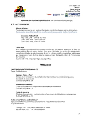www.fig2013.com
#FIG2013
twitter: @fig_pe
facebook.com/fig.oficial
21
Imprimindo, encadernando e pintando capas, com Andreia Joana Silva (Portugal)
AÇÕES DESCENTRALIZADAS
A Gente da Palavra
Poesia de porta em porta, com poetas uniformizados levando literatura aos bairros de Garanhuns.
Com os poetas: Jomard Muniz de Britto, Jorge Poeta do Improviso, Adélia Coelho e Ícaro Tenório.
Sempre das 9h30 às 11h30
Terça-feira, 23/05 | Bairro da Boa Vista
Quarta-feira, 24/05 | Bairro Mané Xéu
Quinta-feira, 25/05 | Bairro da Várzea
Livros Livres
Ação inspirada no conceito de book crossing, consiste em criar espaços para trocas de livros em
lugares públicos. Durante todo o festival, livros serão “libertados” em pontos diversos da cidade,
com selo identificador da ação. As pessoas devem ler o livro e deixá-lo em outro lugar público para
que mais pessoas o leiam. Os livros são uma doação da Cepe – Companhia Editora de Pernambuco e
do Funcultura.
Durante todo o FIG, em qualquer lugar, a qualquer hora.
PATRIMÔNIO
ESPAÇO PATRIMÔNIOS DE PERNAMBUCO
Parque Euclides Dourado
Exposição “Raízes e Asas”
Exibição de um amplo acervo da produção cultural pernambucana, ressaltando a riqueza e a
diversidade do nosso Estado.
De 18 a 27/07 | 14h às 22h
Pernambuco na Memória
Gravação de depoimentos e impressões sobre a exposição Raízes e Asas.
De 25 a 27/07 | 14h às 21h
Postais da Memória
Difusão de bens materiais e imateriais de Garanhuns através da distribuição de cartões-postais.
De 20 a 27/07 | 14h às 22h
Teatro de Rua “O Canto das Sete Colinas”
Espetáculo com histórias, memórias, aspectos naturais e arquitetônicos de Garanhuns.
Trupe do Patrimônio
Domingo, 21/07 |11h | Parque Ruben Van Der Linden
Segunda-feira, 22/07 | 15h | Alto do Magano
 