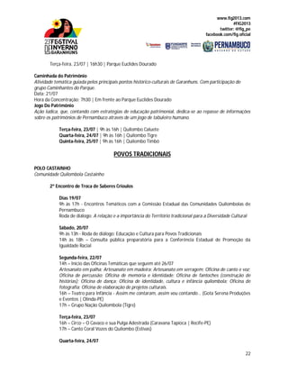 www.fig2013.com
#FIG2013
twitter: @fig_pe
facebook.com/fig.oficial
22
Terça-feira, 23/07 | 16h30 | Parque Euclides Dourado
Caminhada do Patrimônio
Atividade temática guiada pelos principais pontos histórico-culturais de Garanhuns. Com participação do
grupo Caminhantes do Parque.
Data: 21/07
Hora da Concentração: 7h30 | Em frente ao Parque Euclides Dourado
Jogo Do Patrimônio
Ação lúdica, que, contando com estratégias de educação patrimonial, dedica-se ao repasse de informações
sobre os patrimônios de Pernambuco através de um jogo de tabuleiro humano.
Terça-feira, 23/07 | 9h às 16h | Quilombo Caluete
Quarta-feira, 24/07 | 9h às 16h | Quilombo Tigre
Quinta-feira, 25/07 | 9h às 16h | Quilombo Timbó
POVOS TRADICIONAIS
POLO CASTAINHO
Comunidade Quilombola Castainho
2º Encontro de Troca de Saberes Crioulos
Dias 19/07
9h às 17h - Encontros Temáticos com a Comissão Estadual das Comunidades Quilombolas de
Pernambuco
Roda de diálogo: A relação e a importância do Território tradicional para a Diversidade Cultural
Sábado, 20/07
9h às 13h - Roda de diálogo: Educação e Cultura para Povos Tradicionais
14h às 18h – Consulta pública preparatória para a Conferência Estadual de Promoção da
Igualdade Racial
Segunda-feira, 22/07
14h – Início das Oficinas Temáticas que seguem até 26/07
Artesanato em palha; Artesanato em madeira; Artesanato em serragem; Oficina de canto e voz;
Oficina de percussão; Oficina de memória e identidade; Oficina de fantoches (construção de
histórias); Oficina de dança; Oficina de identidade, cultura e infância quilombola; Oficina de
fotografia; Oficina de elaboração de projetos culturais.
16h – Teatro para Infância - Assim me contaram, assim vou contando... (Gota Serena Produções
e Eventos | Olinda-PE)
17h – Grupo Nação Quilombola (Tigre)
Terça-feira, 23/07
16h – Circo – O Cavaco e sua Pulga Adestrada (Caravana Tapioca | Recife-PE)
17h – Canto Coral Vozes do Quilombo (Estivas)
Quarta-feira, 24/07
 