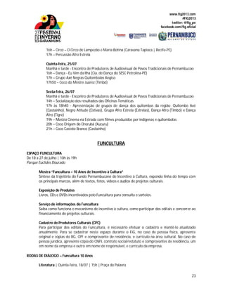 www.fig2013.com
#FIG2013
twitter: @fig_pe
facebook.com/fig.oficial
23
16h – Circo – O Circo de Lampezão e Maria Botina (Caravana Tapioca | Recife-PE)
17h – Percussão Afro Estrela
Quinta-feira, 25/07
Manhã e tarde - Encontro de Produtores de Audiovisual de Povos Tradicionais de Pernambucoo
16h – Dança - Eu Vim da Ilha (Cia. de Dança do SESC Petrolina-PE)
17h – Grupo Axé Negras Quilombolas Angico
17h50 – Coco do Mestre Juarez (Timbó)
Sexta-feira, 26/07
Manhã e tarde - Encontro de Produtores de Audiovisual de Povos Tradicionais de Pernambucoo
14h – Socialização dos resultados das Oficinas Temáticas
17h às 18h40 - Apresentação de grupos de dança dos quilombos da região: Quilombo Axé
(Castainho), Negro Atitude (Estivas), Grupo Afro Estrela (Estrelas), Dança Afro (Timbó) e Dança
Afro (Tigre)
19h – Mostra Cinema na Estrada com filmes produzidos por indígenas e quilombolas
20h – Coco Origem do Ororubá (Xucuru)
21h – Coco Castelo Branco (Castainho)
FUNCULTURA
ESPAÇO FUNCULTURA
De 18 a 27 de julho | 10h às 19h
Parque Euclides Dourado
Mostra “Funcultura – 10 Anos de Incentivo à Cultura”
Síntese da trajetória do Fundo Pernambucano de Incentivo à Cultura, expondo linha do tempo com
os principais marcos, além de textos, fotos, vídeos e áudios de projetos culturais.
Exposição de Produtos
Livros, CDs e DVDs incentivados pelo Funcultura para consulta e sorteios.
Serviço de informações do Funcultura
Saiba como funciona o mecanismo de incentivo à cultura, como participar dos editais e concorrer ao
financiamento de projetos culturais.
Cadastro de Produtores Culturais (CPC)
Para participar dos editais do Funcultura, é necessário efetuar o cadastro e mantê-lo atualizado
anualmente. Para se cadastrar neste espaço durante o FIG, no caso de pessoa física, apresente
original e cópias do RG, CPF e comprovante de residência, e currículo na área cultural. No caso de
pessoa jurídica, apresente cópia do CNPJ, contrato social/estatuto e comprovantes de residência, um
em nome da empresa e outro em nome de responsável, e currículo da empresa.
RODAS DE DIÁLOGO – Funcultura 10 Anos
Literatura | Quinta-feira, 18/07 | 15h | Praça da Palavra
 