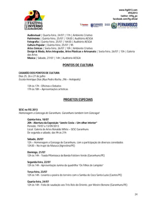 www.fig2013.com
#FIG2013
twitter: @fig_pe
facebook.com/fig.oficial
24
Audiovisual | Quarta-feira, 24/07 | 11h | Ambiente Criativo
Patrimônio | Quinta-feira, 25/07 | 13h30 | Auditório AESGA
Fotografia | Quinta-feira, 25/07 | 16h30 | Auditório AESGA
Cultura Popular | Quinta-feira, 25/07 | 9h
Artes Cênicas | Sexta-feira, 26/07 | 10h | Ambiente Criativo
Design & Moda, Artes Integradas, Artes Plásticas e Artesanato | Sexta-feira, 26/07 | 15h | Galeria
das Artes
Música | Sábado, 27/07 | 14h | Auditório AESGA
PONTOS DE CULTURA
CASARÃO DOS PONTOS DE CULTURA
Dias 25, 26 e 27 de julho
Escola Henrique Dias (Rua Pedro Rocha, 296 – Heliópolis)
13h às 17h - Oficinas e Debates
17h às 18h – Apresentações artísticas
PROJETOS ESPECIAIS
SESC no FIG 2013
Homenagem a Gonzaga de Garanhuns: Garanhuns também tem Gonzaga!
Quinta-feira, 18/07
20h - Abertura da Exposição “Janete Costa – Um olhar interior”
Período: 19/07 a 13/09/2013
Local: Galeria de Artes Ronaldo White – SESC Garanhuns
De segunda a sábado, das 9h às 21h
Sábado, 20/07
12h – Homenagem a Gonzaga de Garanhuns, com a participação de diversos convidados
12h30 – No trupé da Mazuca (Agrestina/PE)
Domingo, 21/07
12h às 14h - Toada Pifanisíaca da Banda Folclore Verde (Garanhuns/PE)
Segunda-feira, 22/07
12h às 14h - Apresentação Junina da quadrilha “Os Filhos de Lampião”
Terça-feira, 23/07
12h às 14h - Levanta a poeira do terreiro com o Samba de Coco Santa Luzia (Caetés/PE)
Quarta-feira, 24/07
12h às 14h - Folia de saudação aos Três Reis do Oriente, por Mestre Benone (Garanhuns/PE)
 