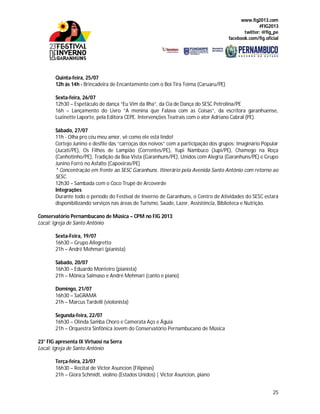 www.fig2013.com
#FIG2013
twitter: @fig_pe
facebook.com/fig.oficial
25
Quinta-feira, 25/07
12h às 14h - Brincadeira de Encantamento com o Boi Tira Teima (Caruaru/PE)
Sexta-feira, 26/07
12h30 – Espetáculo de dança “Eu Vim da Ilha”, da Cia de Dança do SESC Petrolina/PE
16h – Lançamento do Livro “A menina que Falava com as Coisas”, da escritora garanhuense,
Luzinette Laporte, pela Editora CEPE. Intervenções Teatrais com o ator Adriano Cabral (PE).
Sábado, 27/07
11h - Olha pro céu meu amor, vê como ele está lindo!
Cortejo Junino e desfile das “carroças dos noivos” com a participação dos grupos: Imaginário Popular
(Jucati/PE), Os Filhos de Lampião (Correntes/PE), Yupi Nambuco (Jupi/PE), Chamego na Roça
(Canhotinho/PE), Tradição da Boa Vista (Garanhuns/PE), Unidos com Alegria (Garanhuns/PE) e Grupo
Junino Forró no Asfalto (Capoeiras/PE)
* Concentração em frente ao SESC Garanhuns. Itinerário pela Avenida Santo Antônio com retorno ao
SESC.
12h30 – Sambada com o Coco Trupé de Arcoverde
Integrações
Durante todo o período do Festival de Inverno de Garanhuns, o Centro de Atividades do SESC estará
disponibilizando serviços nas áreas de Turismo, Saúde, Lazer, Assistência, Biblioteca e Nutrição.
Conservatório Pernambucano de Música – CPM no FIG 2013
Local: Igreja de Santo Antônio
Sexta-Feira, 19/07
16h30 – Grupo Allegretto
21h – André Mehmari (pianista)
Sábado, 20/07
16h30 – Eduardo Monteiro (pianista)
21h – Mônica Salmaso e André Mehmari (canto e piano)
Domingo, 21/07
16h30 – SaGRAMA
21h – Marcus Tardelli (violonista)
Segunda-feira, 22/07
16h30 – Olinda Samba Choro e Camerata Aço e Águia
21h – Orquestra Sinfônica Jovem do Conservatório Pernambucano de Música
23° FIG apresenta IX Virtuosi na Serra
Local: Igreja de Santo Antônio
Terça-feira, 23/07
16h30 – Recital de Victor Asuncion (Filipinas)
21h – Giora Schmidt, violino (Estados Unidos) | Victor Asuncion, piano
 