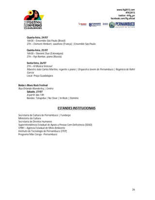 www.fig2013.com
#FIG2013
twitter: @fig_pe
facebook.com/fig.oficial
26
Quarta-feira, 24/07
16h30 – Ensemble São Paulo (Brasil)
21h – Clement Himbert, saxofone (França) | Ensemble São Paulo
Quinta-feira, 25/07
16h30 – Slavonic Duo (Eslováquia)
21h – Ilya Ramlav, piano (Rússia)
Sexta-feira, 26/07
21h – A Música Venceu!
Maestro João Carlos Martins, regente e piano | Orquestra Jovem de Pernambuco | Regência de Rafel
Garcia
Local: Praça Guadalajara
Boião´s Blues Rock Festival
Rua Orlando Wanderley | Centro
Sábado, 27/07
A partir das 14h
Bandas: Tatupeba | No Clear | In Rock | Dominic
ESTANDES INSTITUCIONAIS
Secretaria de Cultura de Pernambuco | Fundarpe
Ministério da Cultura
Secretaria de Direitos Humanos
Superintendência Estadual de Apoio a Pessoa Com Deficiência (SEAD)
CPRH – Agência Estadual de Meio Ambiente
Instituto de Tecnologia de Pernambuco (ITEP)
Programa Mãe Coruja - Pernambuco
 