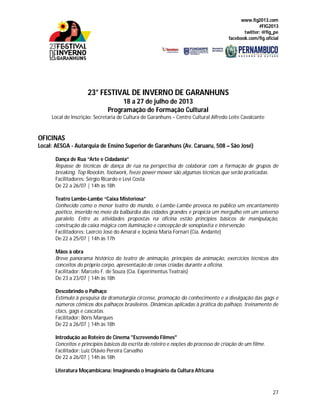 www.fig2013.com
#FIG2013
twitter: @fig_pe
facebook.com/fig.oficial
27
23° FESTIVAL DE INVERNO DE GARANHUNS
18 a 27 de julho de 2013
Programação de Formação Cultural
Local de Inscrição: Secretaria de Cultura de Garanhuns – Centro Cultural Alfredo Leite Cavalcante
OFICINAS
Local: AESGA - Autarquia de Ensino Superior de Garanhuns (Av. Caruaru, 508 – São José)
Dança de Rua “Arte e Cidadania”
Repasse de técnicas de dança de rua na perspectiva de colaborar com a formação de grupos de
breaking. Top Roockin, footwork, feeze power mower são algumas técnicas que serão praticadas.
Facilitadores: Sérgio Ricardo e Levi Costa
De 22 a 26/07 | 14h às 18h
Teatro Lambe-Lambe “Caixa Misteriosa”
Conhecido como o menor teatro do mundo, o Lambe-Lambe provoca no público um encantamento
poético, inserido no meio da balbúrdia das cidades grandes e propicia um mergulho em um universo
paralelo. Entre as atividades propostas na oficina estão princípios básicos de manipulação,
construção da caixa mágica com iluminação e concepção de sonoplastia e intervenção.
Facilitadores: Laércio José do Amaral e Joçânia Maria Fornari (Cia. Andante)
De 22 a 25/07 | 14h às 17h
Mãos à obra
Breve panorama histórico do teatro de animação, princípios da animação, exercícios técnicos dos
conceitos do próprio corpo, apresentação de cenas criadas durante a oficina.
Facilitador: Marcelo F. de Souza (Cia. Experimentus Teatrais)
De 23 a 23/07 | 14h às 18h
Descobrindo o Palhaço
Estímulo à pesquisa da dramaturgia circense, promoção do conhecimento e a divulgação das gags e
números cômicos dos palhaços brasileiros. Dinâmicas aplicadas à prática do palhaço, treinamento de
clacs, gags e cascatas.
Facilitador: Bóris Marques
De 22 a 26/07 | 14h às 18h
Introdução ao Roteiro de Cinema "Escrevendo Filmes"
Conceitos e princípios básicos da escrita do roteiro e noções do processo de criação de um filme.
Facilitador: Luiz Otávio Pereira Carvalho
De 22 a 26/07 | 14h às 18h
Literatura Moçambicana: Imaginando o Imaginário da Cultura Africana
 