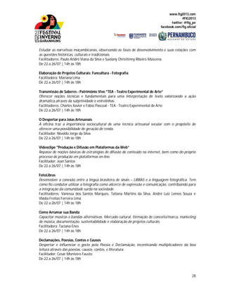 www.fig2013.com
#FIG2013
twitter: @fig_pe
facebook.com/fig.oficial
28
Estudar as narrativas moçambicanas, observando as fases de desenvolvimento e suas relações com
as questões históricas, culturais e tradicionais.
Facilitadores: Paulo André Viana da Silva e Suelany Christtinny Ribeiro Mascena
De 22 a 26/07 | 14h às 18h
Elaboração de Projetos Culturais: Funcultura - Fotografia
Facilitadora: Mariana Lima
De 22 a 26/07 | 14h às 18h
Transmissão de Saberes - Patrimônio Vivo "TEA - Teatro Experimental de Arte”
Oferecer noções técnicas e fundamentais para uma interpretação de texto valorizando a ação
dramática através da subjetividade e entrelinhas.
Facilitadores: Charles Xavier e Fábio Pascoal - TEA - Teatro Experimental de Arte
De 22 a 26/07 | 14h às 18h
O Despertar para Joias Artesanais
A oficina traz a importância sociocultural de uma técnica artesanal secular com o propósito de
oferecer uma possibilidade de geração de renda.
Facilitador: Nivaldo Jorge da Silva
De 22 a 26/07 | 14h às 18h
Videoclipe "Produção e Difusão em Plataformas da Web”
Repasse de noções básicas de estratégias de difusão de conteúdo na internet, bem como do próprio
processo de produção em plataformas on-line.
Facilitador: Jean Santos
De 22 a 26/07 | 14h às 18h
FotoLibras
Desenvolver a conexão entre a língua brasileira de sinais – LIBRAS e a linguagem fotográfica. Tem
como fio condutor utilizar a fotografia como alicerce de expressão e comunicação, contribuindo para
a integração da comunidade surda na sociedade.
Facilitadores: Vanessa dos Santos Marques, Tatiana Martins da Silva, André Luiz Lemos Souza e
Vládia Freitas Ferreira Lima
De 22 a 26/07 | 14h às 18h
Como Arrumar sua Banda
Capacitar músicos e bandas alternativas. Mercado cultural, formação de conceito/marca, marketing
de música, documentação, sustentabilidade e elaboração de projetos culturais.
Facilitadora: Taciana Enes
De 22 a 26/07 | 14h às 18h
Declamações, Poesias, Contos e Causos
Despertar e influenciar o gosto pela Poesia e Declamação, incentivando multiplicadores da boa
leitura através das poesias, causos, contos, e literatura.
Facilitador: Cesar Monteiro Fausto
De 22 a 26/07 | 14h às 18h
 