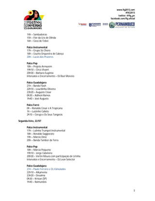www.fig2013.com
#FIG2013
twitter: @fig_pe
facebook.com/fig.oficial
3
14h – Sambadeiras
15h – Flor da Lira de Olinda
16h – Coco de Tebei
Palco Instrumental
17h – Grupo Só Choro
18h – Coutto Orquestra de Cabeça
20h – Lucas dos Prazeres
Palco Pop
18h – Projeto Armazém
19h10 – Circo Vivant
20h30 – Bárbara Eugênia
Intervalos e Encerramento – DJ Ravi Moreno
Palco Guadalajara
21h – Banda Flash
22h10 – Lourdinha Oliveira
23h20 – Augusto César
0h30 – Adilson Ramos
1h40 – José Augusto
Palco Forró
0h – Ronaldo César e A Tropicana
1h – Luizinho Calixto
2h10 – Coruja e Os Seus Tangarás
Segunda-feira, 22/07
Palco Instrumental
17h – Lulinha Trumpet Instrumental
18h – Ronaldo Saggiorato
19h – Márcio Diniz
20h – Banda Tambor da Terra
Palco Pop
18h – Márcia Pequeno
19h10 – Jorge Cabeleira
20h30 – Vertin Moura com participação de Lirinha
Intervalos e Encerramento – DJ Leon Selector
Palco Guadalajara
21h – Paulo Ferreira e Os Valvulados
22h10 – Alkymenia
23h20 – Desalma
0h30 – Krisiun (SP)
1h40 – Raimundos
 