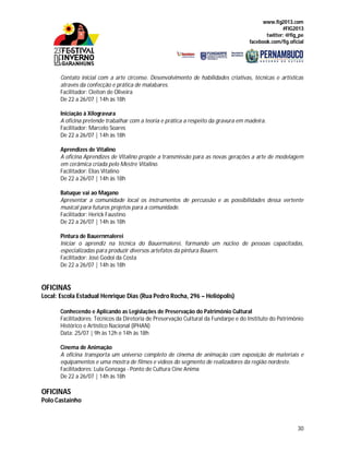 www.fig2013.com
#FIG2013
twitter: @fig_pe
facebook.com/fig.oficial
30
Contato inicial com a arte circense. Desenvolvimento de habilidades criativas, técnicas e artísticas
através da confecção e prática de malabares.
Facilitador: Cleiton de Oliveira
De 22 a 26/07 | 14h às 18h
Iniciação à Xilogravura
A oficina pretende trabalhar com a teoria e prática a respeito da gravura em madeira.
Facilitador: Marcelo Soares
De 22 a 26/07 | 14h às 18h
Aprendizes de Vitalino
A oficina Aprendizes de Vitalino propõe a transmissão para as novas gerações a arte de modelagem
em cerâmica criada pelo Mestre Vitalino.
Facilitador: Elias Vitalino
De 22 a 26/07 | 14h às 18h
Batuque vai ao Magano
Apresentar a comunidade local os instrumentos de percussão e as possibilidades dessa vertente
musical para futuros projetos para a comunidade.
Facilitador: Herick Faustino
De 22 a 26/07 | 14h às 18h
Pintura de Bauernmalerei
Iniciar o aprendiz na técnica do Bauermalerei, formando um núcleo de pessoas capacitadas,
especializadas para produzir diversos artefatos da pintura Bauern.
Facilitador: José Godoi da Costa
De 22 a 26/07 | 14h às 18h
OFICINAS
Local: Escola Estadual Henrique Dias (Rua Pedro Rocha, 296 – Heliópolis)
Conhecendo e Aplicando as Legislações de Preservação do Patrimônio Cultural
Facilitadores: Técnicos da Diretoria de Preservação Cultural da Fundarpe e do Instituto do Patrimônio
Histórico e Artístico Nacional (IPHAN)
Data: 25/07 | 9h às 12h e 14h às 18h
Cinema de Animação
A oficina transporta um universo completo de cinema de animação com exposição de materiais e
equipamentos e uma mostra de filmes e vídeos do segmento de realizadores da região nordeste.
Facilitadores: Lula Gonzaga - Ponto de Cultura Cine Anima
De 22 a 26/07 | 14h às 18h
OFICINAS
Polo Castainho
 