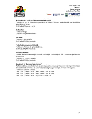 www.fig2013.com
#FIG2013
twitter: @fig_pe
facebook.com/fig.oficial
31
Artesanato para Crianças (palha, madeira e serragem)
Facilitadores: Iuri, da comunidade quilombola de Caluete / Kleber e Mauro Firmino, da comunidade
quilombola do Timbó.
De 22 a 26/07 |Manhã e tarde
Canto e Voz
Facilitador: Nego
De 22 a 26/07 | Manhã e tarde
Percussão
Facilitadora: Maria da Paz
De 22 a 26/07 | Manhã e tarde
Fantoche (Construção de História)
Facilitadora: Fabiana, do quilombo Estivas
De 22 a 26/07 | Manhã e tarde
História e Memória
Elaborar uma história do tempo das vidas das crianças e suas relações com a identidade quilombola e
de território.
Facilitadoras: Cinthia e Edvânia
De 22 a 26/07 | Manhã e tarde
Dançá mais Eu "Danças e Capoeiranças"
A oficina sublinha aspectos formais da capoeira e do frevo até subjetivos como o da imprevisibilidade,
da singularidade corporal e da subversão de paradigmas, por exemplo, no passo e na capoeira.
Facilitadora: Gabriela Santana
Data: 23/07 | Turma 1: 9h às 12h30 | Turma 2: 14h às 17h30
Data: 24/07 | Turma 1: 9h às 12h30 | Turma 2: 14h às 17h30
Data: 25/07 | Turma 1: 9h às 11h | Turma 2: 11h às 13h
 