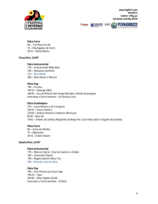 www.fig2013.com
#FIG2013
twitter: @fig_pe
facebook.com/fig.oficial
4
Palco Forró
0h – Trio Pisa na Fulô
1h – Mastigados do Forró
2h10 – Daniel Bento
Terça-feira, 23/07
Palco Instrumental
17h – Instrumental Nildo Bass
18h – Nebulosa Quinteto
19h – Alex Mono
20h – Beto Kaiser e Mucica
Palco Pop
18h – Ex-Exus
19h10 – Galanga (MG)
20h30 – Isca de Polícia com Arrigo Barnabé e Anelis Assumpção
Intervalos e Encerramento – DJ Vinicius Leso
Palco Guadalajara
21h – Lucas Notaro e Os Corajosos
22h10 – Pouca Chinfra
23h20 – Andrea Amorim e Roberto Menescal
0h30 – Belo Xis
1h40 – A Noite do Samba (Neguinho da Beija-Flor, Gera Vila Isabel e Gigante do Samba)
Palco Forró
0h – Gena de Altinho
1h – Rabecado
2h10 – O Bom Kixote
Quarta-feira, 24/07
Palco Instrumental
17h – Marcos Cabral | Duo de Guitarra e Violão
18h – Camerata Filipeia
19h – Rogério Botter Maio Trio
20h - Wassab e Jam da Silva
Palco Pop
18h – Sem Peneira pra Suco Sujo
19h10 – Tiger
20h30 – Silver Apples (EUA)
Intervalos e Encerramento – DJ Beto
 