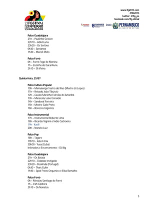 www.fig2013.com
#FIG2013
twitter: @fig_pe
facebook.com/fig.oficial
5
Palco Guadalajara
21h – Paulinho Groove
22h10 – Adiel Luna
23h20 – Os Sertões
0h30 – Santanna
1h40 – Maciel Melo
Palco Forró
0h – Forró Fogo de Menina
1h – Zezinho de Garanhuns
2h10 – Eli Vieira
Quinta-feira, 25/07
Palco Cultura Popular
10h – Mamulengo Teatro do Riso (Mestre Zé Lopes)
11h – Reisado João Tibúrcio
12h – Cavalo Marinho Estrelas do Amanhã
13h – Maracatu Leão Coroado
14h – Sandoval Ferreira
15h – Mestre Galo Preto
16h – Bonecos Gigantes
Palco Instrumental
17h – Instrumental Roberto Lima
18h – Ricardo Vignini e Índio Cachoeira
19h - Kaoll
20h – Nonato Luiz
Palco Pop
18h – Tagore
19h10 - João Fênix
20h30 - Yusa (Cuba)
Intervalos e Encerramento – DJ Big
Palco Guadalajara
21h – Os Batata
22h10 – Cidadão Instigado
23h20 – Deolinda (Portugal)
0h30 – Thaís Gulin
1h40 – Spok Frevo Orquestra e Elba Ramalho
Palco Forró
0h – Messias Santiago do Forró
1h – Irah Caldeira
2h10 – Os Nonatos
 
