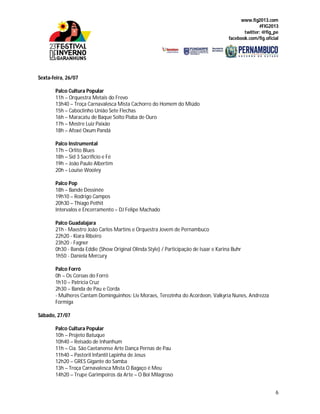 www.fig2013.com
#FIG2013
twitter: @fig_pe
facebook.com/fig.oficial
6
Sexta-feira, 26/07
Palco Cultura Popular
11h – Orquestra Metais do Frevo
13h40 – Troça Carnavalesca Mista Cachorro do Homem do Miúdo
15h – Caboclinho União Sete Flechas
16h – Maracatu de Baque Solto Piaba de Ouro
17h – Mestre Luiz Paixão
18h – Afoxé Oxum Pandá
Palco Instrumental
17h – Orlito Blues
18h – Sid 3 Sacrifício e Fé
19h – João Paulo Albertim
20h – Louise Wooley
Palco Pop
18h – Bande Dessinée
19h10 – Rodrigo Campos
20h30 – Thiago Pethit
Intervalos e Encerramento – DJ Felipe Machado
Palco Guadalajara
21h - Maestro João Carlos Martins e Orquestra Jovem de Pernambuco
22h20 - Kiara Ribeiro
23h20 - Fagner
0h30 - Banda Eddie (Show Original Olinda Style) / Participação de Isaar e Karina Buhr
1h50 - Daniela Mercury
Palco Forró
0h – Os Coroas do Forró
1h10 – Patrícia Cruz
2h30 – Banda de Pau e Corda
- Mulheres Cantam Dominguinhos: Liv Moraes, Terezinha do Acordeon, Valkyria Nunes, Andrezza
Formiga
Sábado, 27/07
Palco Cultura Popular
10h – Projeto Batuque
10h40 – Reisado de Inhanhum
11h – Cia. São Caetanense Arte Dança Pernas de Pau
11h40 – Pastoril Infantil Lapinha de Jesus
12h20 – GRES Gigante do Samba
13h – Troça Carnavalesca Mista O Bagaço é Meu
14h20 – Trupe Garimpeiros da Arte – O Boi Milagroso
 