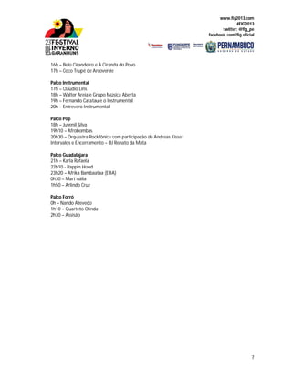 www.fig2013.com
#FIG2013
twitter: @fig_pe
facebook.com/fig.oficial
7
16h – Belo Cirandeiro e A Ciranda do Povo
17h – Coco Trupé de Arcoverde
Palco Instrumental
17h – Cláudio Lins
18h – Walter Areia e Grupo Música Aberta
19h – Fernando Catatau e o Instrumental
20h – Entrevero Instrumental
Palco Pop
18h – Juvenil Silva
19h10 – Afrobombas
20h30 – Orquestra Rockfônica com participação de Andreas Kisser
Intervalos e Encerramento – DJ Renato da Mata
Palco Guadalajara
21h – Karla Rafaela
22h10 - Rappin Hood
23h20 – Afrika Bambaataa (EUA)
0h30 – Mart’nália
1h50 – Arlindo Cruz
Palco Forró
0h – Nando Azevedo
1h10 – Quarteto Olinda
2h30 – Assisão
 