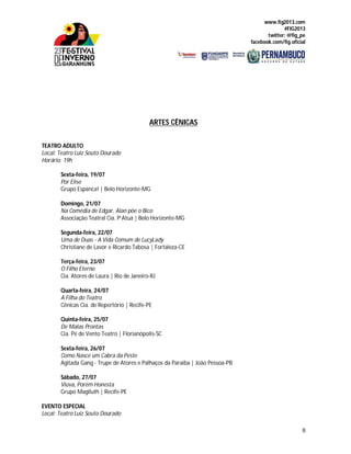 www.fig2013.com
#FIG2013
twitter: @fig_pe
facebook.com/fig.oficial
8
ARTES CÊNICAS
TEATRO ADULTO
Local: Teatro Luiz Souto Dourado
Horário: 19h
Sexta-feira, 19/07
Por Elise
Grupo Espanca! | Belo Horizonte-MG
Domingo, 21/07
Na Comédia de Edgar, Alan põe o Bico
Associação Teatral Cia. P’Atuá | Belo Horizonte-MG
Segunda-feira, 22/07
Uma de Duas - A Vida Comum de LucyLady
Christiane de Lavor e Ricardo Tabosa | Fortaleza-CE
Terça-feira, 23/07
O Filho Eterno
Cia. Atores de Laura | Rio de Janeiro-RJ
Quarta-feira, 24/07
A Filha do Teatro
Cênicas Cia. de Repertório | Recife-PE
Quinta-feira, 25/07
De Malas Prontas
Cia. Pé de Vento Teatro | Florianópolis-SC
Sexta-feira, 26/07
Como Nasce um Cabra da Peste
Agitada Gang - Trupe de Atores e Palhaços da Paraíba | João Pessoa-PB
Sábado, 27/07
Viúva, Porém Honesta
Grupo Magiluth | Recife-PE
EVENTO ESPECIAL
Local: Teatro Luiz Souto Dourado
 