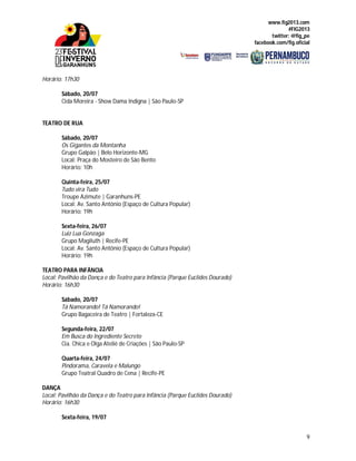 www.fig2013.com
#FIG2013
twitter: @fig_pe
facebook.com/fig.oficial
9
Horário: 17h30
Sábado, 20/07
Cida Moreira - Show Dama Indigna | São Paulo-SP
TEATRO DE RUA
Sábado, 20/07
Os Gigantes da Montanha
Grupo Galpão | Belo Horizonte-MG
Local: Praça do Mosteiro de São Bento
Horário: 10h
Quinta-feira, 25/07
Tudo vira Tudo
Troupe Azimute | Garanhuns-PE
Local: Av. Santo Antônio (Espaço de Cultura Popular)
Horário: 19h
Sexta-feira, 26/07
Luiz Lua Gonzaga
Grupo Magiluth | Recife-PE
Local: Av. Santo Antônio (Espaço de Cultura Popular)
Horário: 19h
TEATRO PARA INFÂNCIA
Local: Pavilhão da Dança e do Teatro para Infância (Parque Euclides Dourado)
Horário: 16h30
Sábado, 20/07
Tá Namorando! Tá Namorando!
Grupo Bagaceira de Teatro | Fortaleza-CE
Segunda-feira, 22/07
Em Busca do Ingrediente Secreto
Cia. Chica e Olga Ateliê de Criações | São Paulo-SP
Quarta-feira, 24/07
Pindorama, Caravela e Malungo
Grupo Teatral Quadro de Cena | Recife-PE
DANÇA
Local: Pavilhão da Dança e do Teatro para Infância (Parque Euclides Dourado)
Horário: 16h30
Sexta-feira, 19/07
 