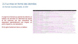 Un format incontournable, le CSV
Il s’agit d’un format qui permet de décrire un
tableau de données en délimitant les lignes
et les colonnes par des caractères de
séparation (généralement une virgule, un
point-virgule ou une tabulation).
On le gère facilement dans un tableur.
2.2 La mise en forme des données
 