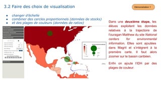 Dans une deuxième étape, les
élèves exploitent les données
relatives à la trajectoire de
l’ouragan Matthew du site National
centers for environmental
information. Elles sont ajoutées
dans Magrit et s’intègrent à la
première carte. Il faut alors
zoomer sur le bassin caribéen.
Enfin on ajoute l’IDH par des
plages de couleur.
3.2 Faire des choix de visualisation
● changer d’échelle
● combiner des cercles proportionnels (données de stocks)
● et des plages de couleurs (données de ratios)
Démonstration 1
 