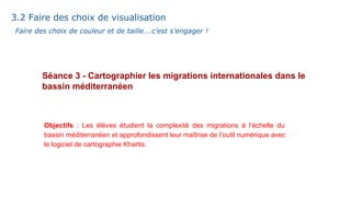 Séance 3 - Cartographier les migrations internationales dans le
bassin méditerranéen
3.2 Faire des choix de visualisation
Objectifs : Les élèves étudient la complexité des migrations à l’échelle du
bassin méditerranéen et approfondissent leur maîtrise de l’outil numérique avec
le logiciel de cartographie Khartis.
Faire des choix de couleur et de taille….c’est s’engager !
 