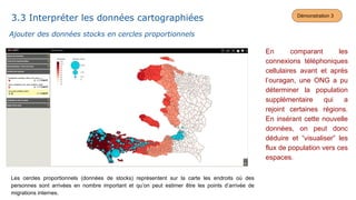 En comparant les
connexions téléphoniques
cellulaires avant et après
l’ouragan, une ONG a pu
déterminer la population
supplémentaire qui a
rejoint certaines régions.
En insérant cette nouvelle
données, on peut donc
déduire et “visualiser” les
flux de population vers ces
espaces.
Les cercles proportionnels (données de stocks) représentent sur la carte les endroits où des
personnes sont arrivées en nombre important et qu’on peut estimer être les points d’arrivée de
migrations internes.
Ajouter des données stocks en cercles proportionnels
3.3 Interpréter les données cartographiées Démonstration 3
 