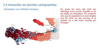 On ajoute les noms des ports par
l’affichage d’une couche shapefile et de
ses labels (ou étiquettes). On comprend
ainsi que les populations se sont dirigées
vers les ports les plus proches et la
capitale qui a été moins touchée par
l’ouragan.
3.3 Interpréter les données cartographiées
Développer une méthode d’analyse
 