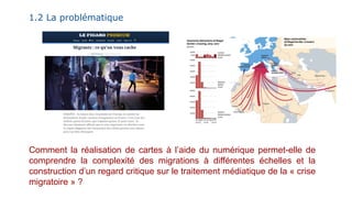1.2 La problématique
Comment la réalisation de cartes à l’aide du numérique permet-elle de
comprendre la complexité des migrations à différentes échelles et la
construction d’un regard critique sur le traitement médiatique de la « crise
migratoire » ?
 