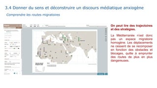 On peut lire des trajectoires
et des stratégies.
La Méditerranée n’est donc
pas un espace migratoire
homogène. Les déplacements
ne cessent de se recomposer
en fonction des obstacles et
blocages, quitte à emprunter
des routes de plus en plus
dangereuses.
Comprendre les routes migratoires
3.4 Donner du sens et déconstruire un discours médiatique anxiogène
 