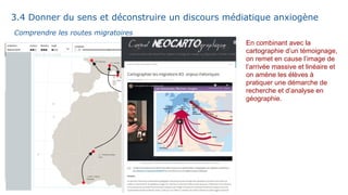 En combinant avec la
cartographie d’un témoignage,
on remet en cause l’image de
l’arrivée massive et linéaire et
on amène les élèves à
pratiquer une démarche de
recherche et d’analyse en
géographie.
Comprendre les routes migratoires
3.4 Donner du sens et déconstruire un discours médiatique anxiogène
 