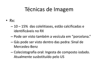 Técnicas de Imagem
• Rx:
  – 10 – 15% das colelitiases, estão calcificadas e
    identificáveis no RX
  – Pode ser visto também a vesícula em “porcelana.”
  – Gás pode ser visto dentro das pedra: Sinal de
    Mercedes-Benz
  – Colecistografia oral: Ingesta de composto iodado.
    Atualmente susbstituído pelo US
 
