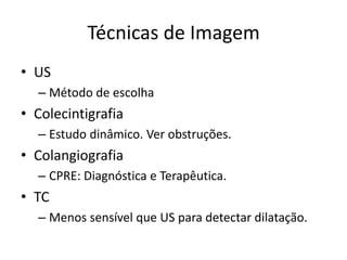 Técnicas de Imagem
• US
  – Método de escolha
• Colecintigrafia
  – Estudo dinâmico. Ver obstruções.
• Colangiografia
  – CPRE: Diagnóstica e Terapêutica.
• TC
  – Menos sensível que US para detectar dilatação.
 