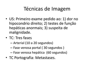 Técnicas de Imagem
• US: Primeiro exame pedido ao: 1) dor no
  hipocondrio direito; 2) testes de função
  hepáticas anormais; 3) suspeita de
  malignidade.
• TC: Tres fases
  – Arterial (10 a 20 segundos)
  – Fase venosa portal ( 30 segundos )
  – Fase venosa hepática (60 segundos)
• TC Portografia: Metastases.
 