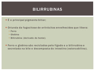 BILIRRUBINAS
 É o principal pigmento biliar;
 Oriunda da fagocitose de eritrócitos envelhecidos que libera:
 Ferro
 Globina
 Bilirrubina (derivado do heme);
 Ferro e globina são reciclados pelo fígado e a bilirrubina e
secretada na bile e decomposta do intestino (estercobilina).
 