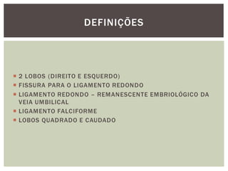  2 LOBOS (DIREITO E ESQUERDO)
 FISSURA PARA O LIGAMENTO REDONDO
 LIGAMENTO REDONDO – REMANESCENTE EMBRIOLÓGICO DA
VEIA UMBILICAL
 LIGAMENTO FALCIFORME
 LOBOS QUADRADO E CAUDADO
DEFINIÇÕES
 