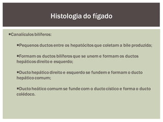 Canalículosbilíferos:
Pequenos ductosentre os hepatócitosque coletam a bile produzida;
Formam os ductos bilíferosque se unem e formam os ductos
hepáticosdireitoe esquerdo;
Ductohepáticodireitoe esquerdo se fundem e formam o ducto
hepáticocomum;
Ductoheático comum se fundecom o ductocístico e forma o ducto
colédoco.
Histologia do fígado
 